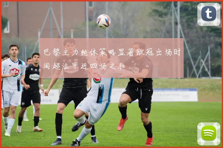 巴黎主力轮休策略显著欧冠出场时间超法甲近四场之和