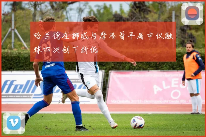 哈兰德在挪威与摩洛哥平局中仅触球四次创下新低