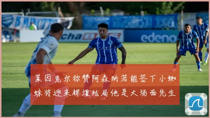 莱因克尔称赞阿森纳若能签下小蜘蛛将迎来辉煌结局他是大场面先生的最佳人选