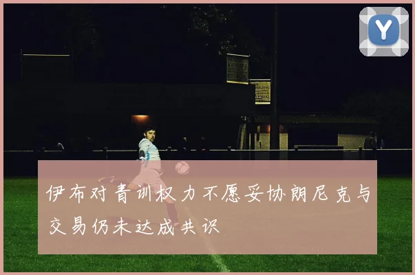 伊布对青训权力不愿妥协朗尼克与交易仍未达成共识