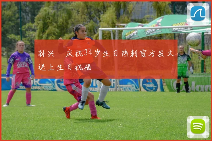 孙兴慜庆祝34岁生日热刺官方发文送上生日祝福