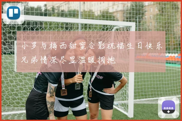 小罗与梅西甜蜜合影祝福生日快乐兄弟情深尽显温暖拥抱