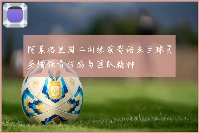 阿莱格里周二训练前寄语米兰球员要增强责任感与团队精神