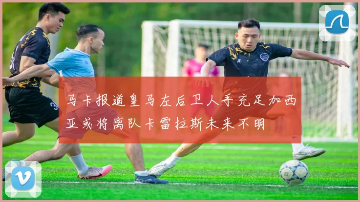 马卡报道皇马左后卫人手充足加西亚或将离队卡雷拉斯未来不明