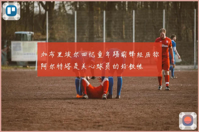 加布里埃尔回忆童年踢前锋经历称阿尔特塔是关心球员的好教练