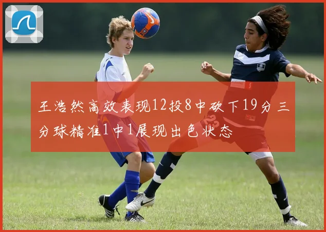王浩然高效表现12投8中砍下19分三分球精准1中1展现出色状态