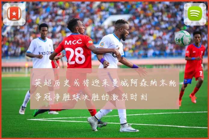 英超历史或将迎来曼城阿森纳末轮争冠净胜球决胜的激烈时刻