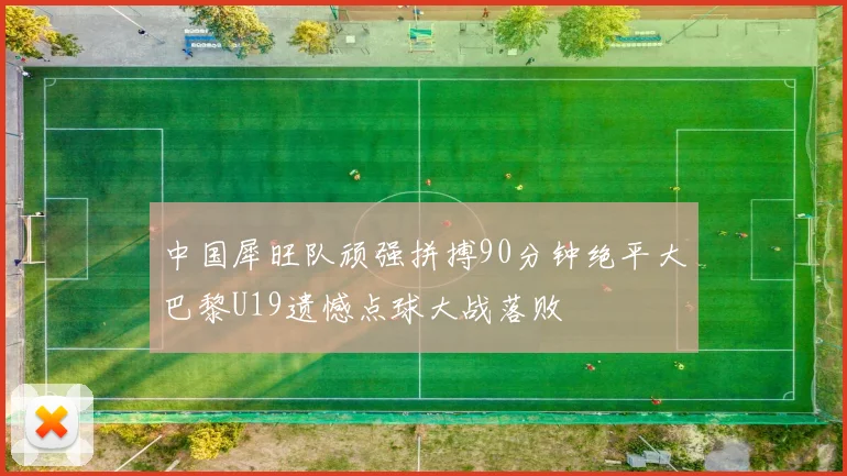 中国犀旺队顽强拼搏90分钟绝平大巴黎U19遗憾点球大战落败