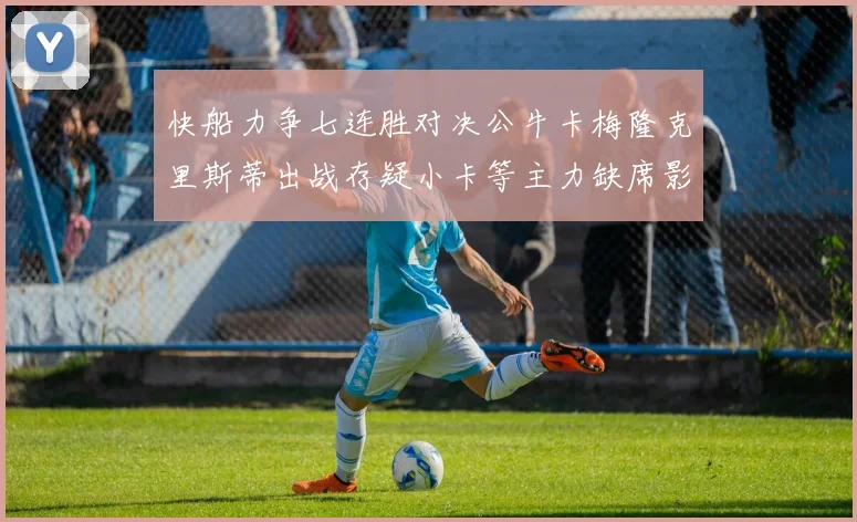 快船力争七连胜对决公牛卡梅隆克里斯蒂出战存疑小卡等主力缺席影响比赛走势